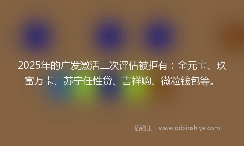 2025年的广发激活二次评估被拒有：金元宝、玖富万卡、苏宁任性贷、吉祥购、微粒钱包等。