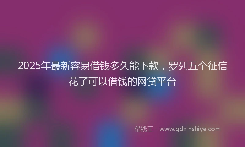 2025年最新容易借钱多久能下款，罗列五个征信花了可以借钱的网贷平台