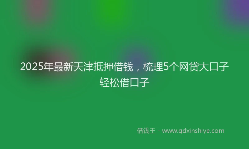 2025年最新天津抵押借钱，梳理5个网贷大口子轻松借口子