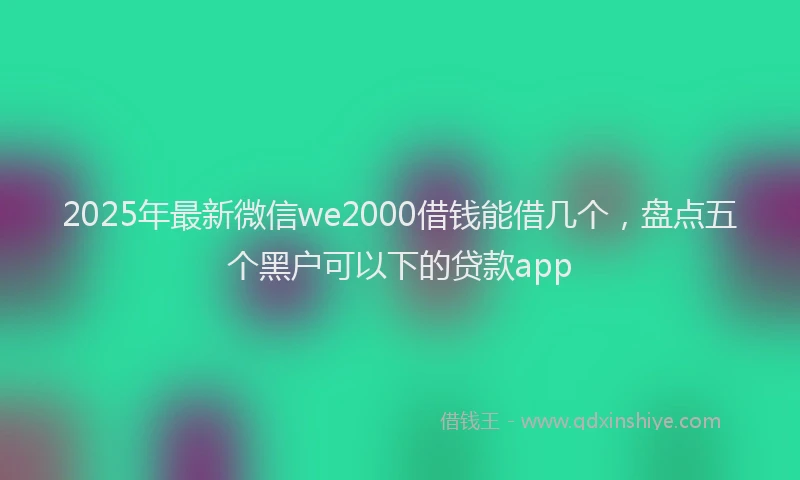 2025年最新微信we2000借钱能借几个，盘点五个黑户可以下的贷款app