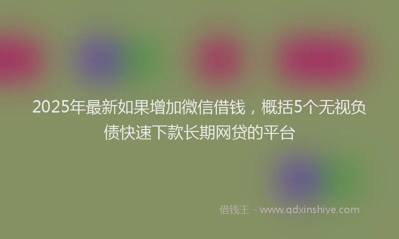 2025年最新如果增加微信借钱，概括5个无视负债快速下款长期网贷的平台