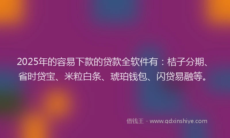 2025年的容易下款的贷款全软件有：桔子分期、省时贷宝、米粒白条、琥珀钱包、闪贷易融等。