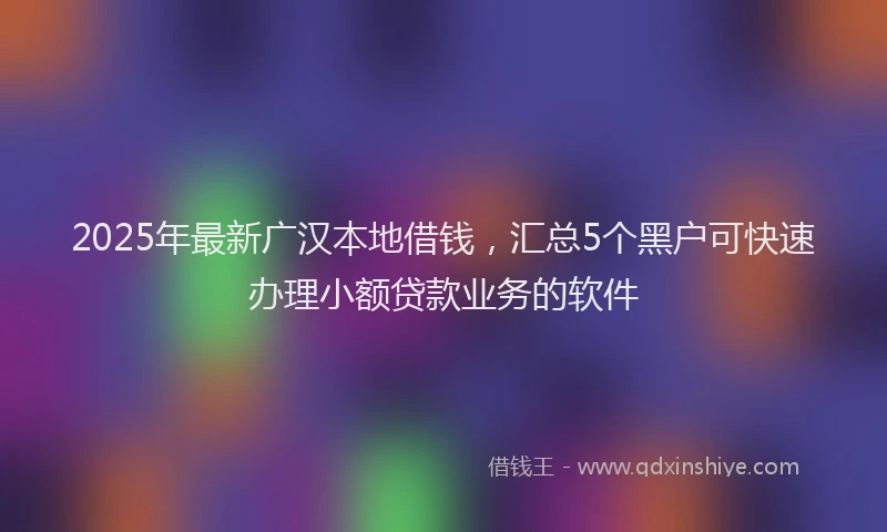 2025年最新广汉本地借钱，汇总5个黑户可快速办理小额贷款业务的软件