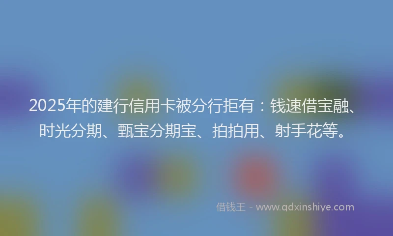 2025年的建行信用卡被分行拒有：钱速借宝融、时光分期、甄宝分期宝、拍拍用、射手花等。