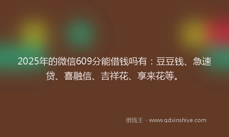 2025年的微信609分能借钱吗有：豆豆钱、急速贷、喜融信、吉祥花、享来花等。