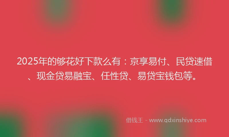 2025年的够花好下款么有：京享易付、民贷速借、现金贷易融宝、任性贷、易贷宝钱包等。