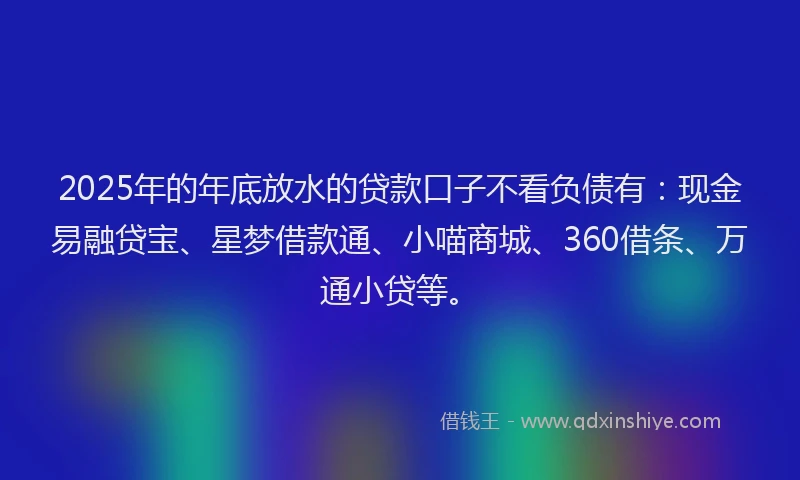 2025年的年底放水的贷款口子不看负债有：现金易融贷宝、星梦借款通、小喵商城、360借条、万通小贷等。