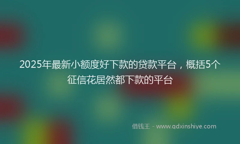 2025年最新小额度好下款的贷款平台，概括5个征信花居然都下款的平台