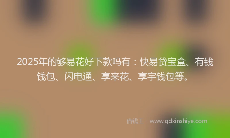 2025年的够易花好下款吗有：快易贷宝盒、有钱钱包、闪电通、享来花、享宇钱包等。