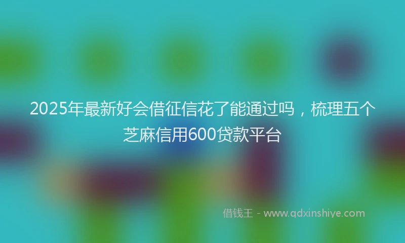 2025年最新好会借征信花了能通过吗，梳理五个芝麻信用600贷款平台