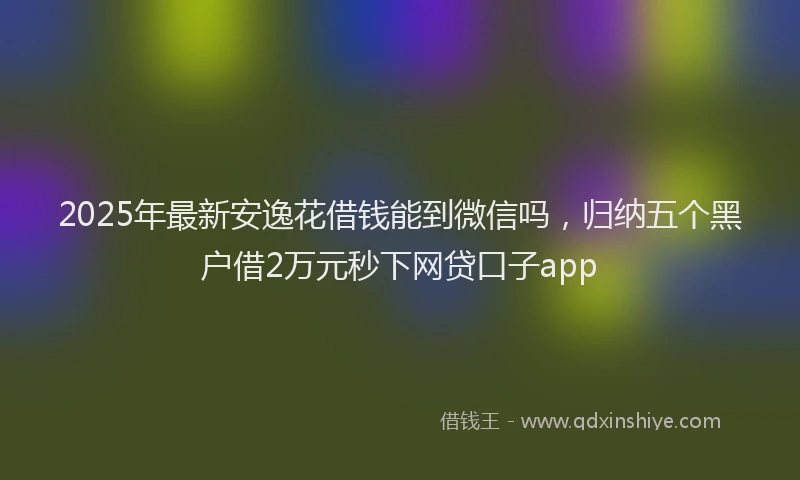 2025年最新安逸花借钱能到微信吗，归纳五个黑户借2万元秒下网贷口子app