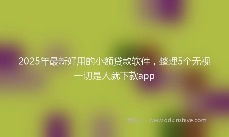 2025年最新好用的小额贷款软件，整理5个无视一切是人就下款app