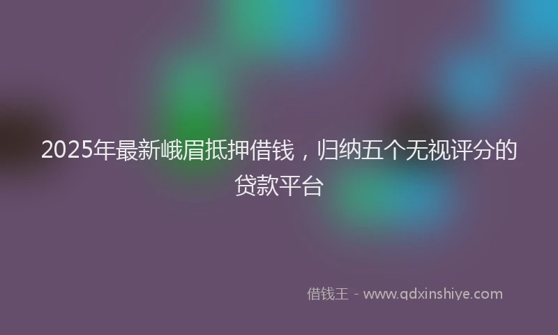 2025年最新峨眉抵押借钱，归纳五个无视评分的贷款平台