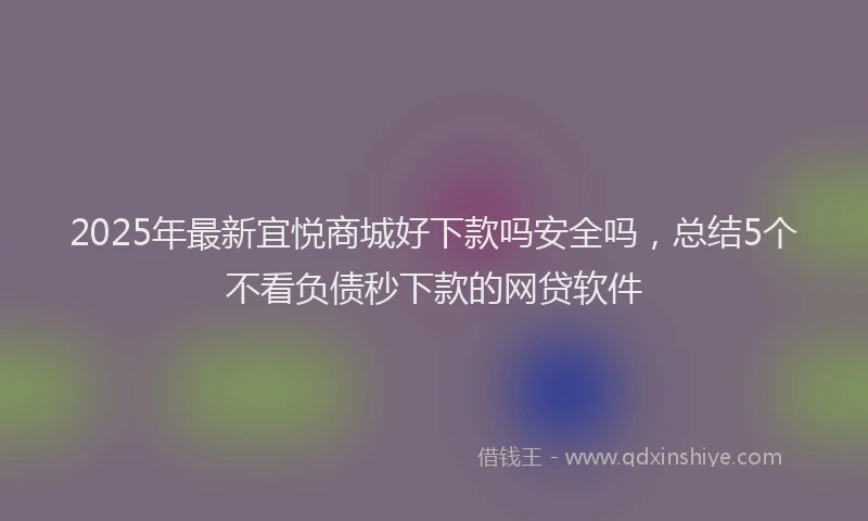 2025年最新宜悦商城好下款吗安全吗，总结5个不看负债秒下款的网贷软件