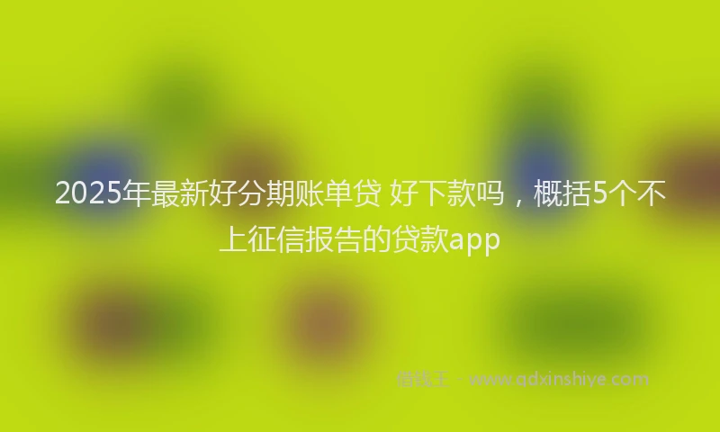2025年最新好分期账单贷 好下款吗，概括5个不上征信报告的贷款app