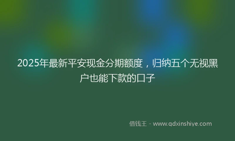 2025年最新平安现金分期额度，归纳五个无视黑户也能下款的口子