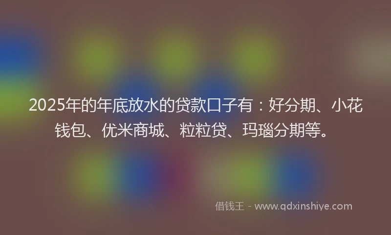 2025年的年底放水的贷款口子有：好分期、小花钱包、优米商城、粒粒贷、玛瑙分期等。