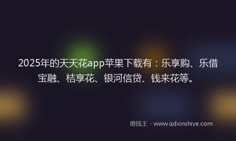 2025年的天天花app苹果下载有：乐享购、乐借宝融、桔享花、银河信贷、钱来花等。