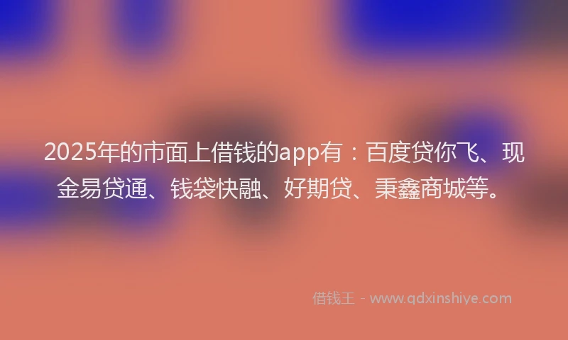 2025年的市面上借钱的app有：百度贷你飞、现金易贷通、钱袋快融、好期贷、秉鑫商城等。