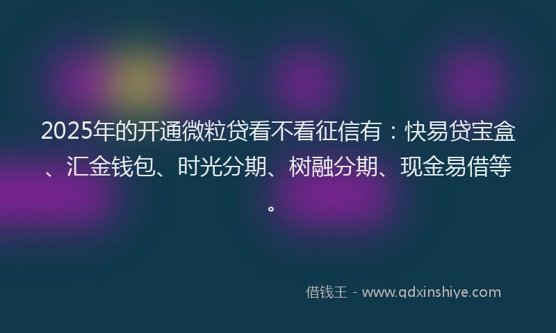 2025年的开通微粒贷看不看征信有：快易贷宝盒、汇金钱包、时光分期、树融分期、现金易借等。