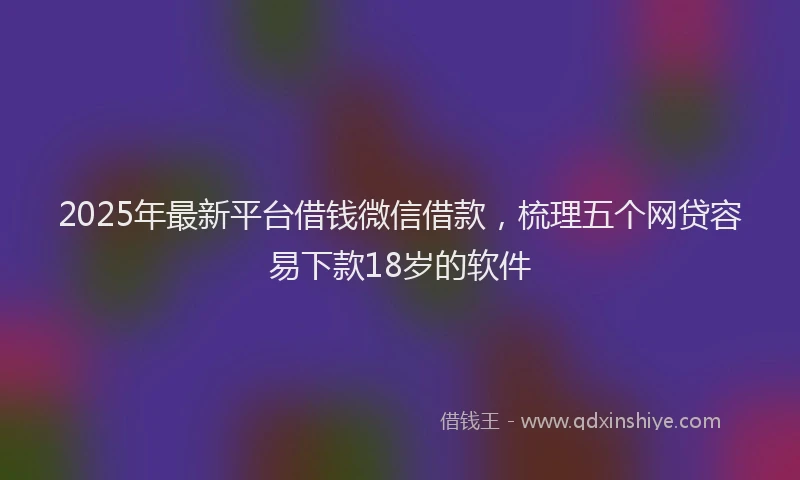 2025年最新平台借钱微信借款，梳理五个网贷容易下款18岁的软件