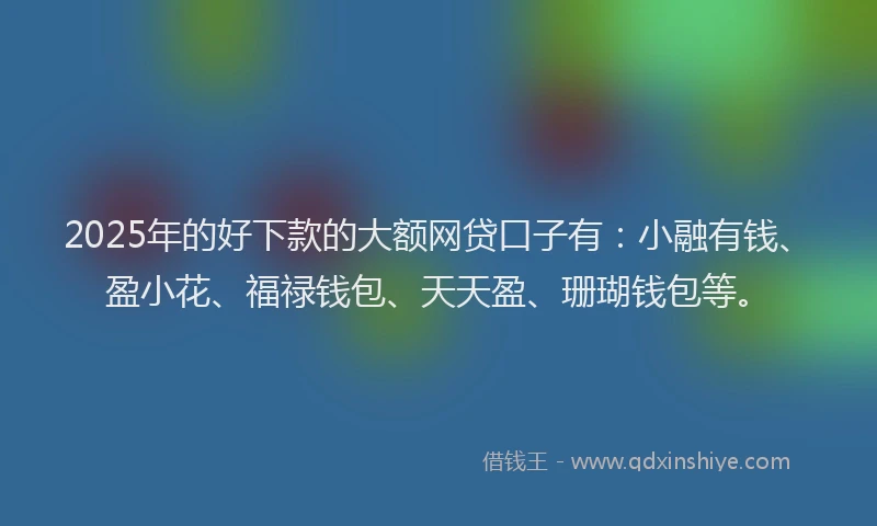 2025年的好下款的大额网贷口子有：小融有钱、盈小花、福禄钱包、天天盈、珊瑚钱包等。