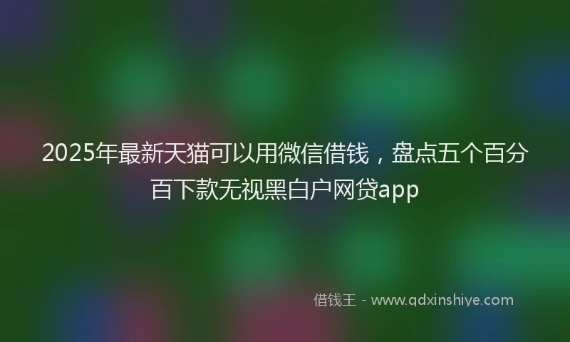 2025年最新天猫可以用微信借钱，盘点五个百分百下款无视黑白户网贷app