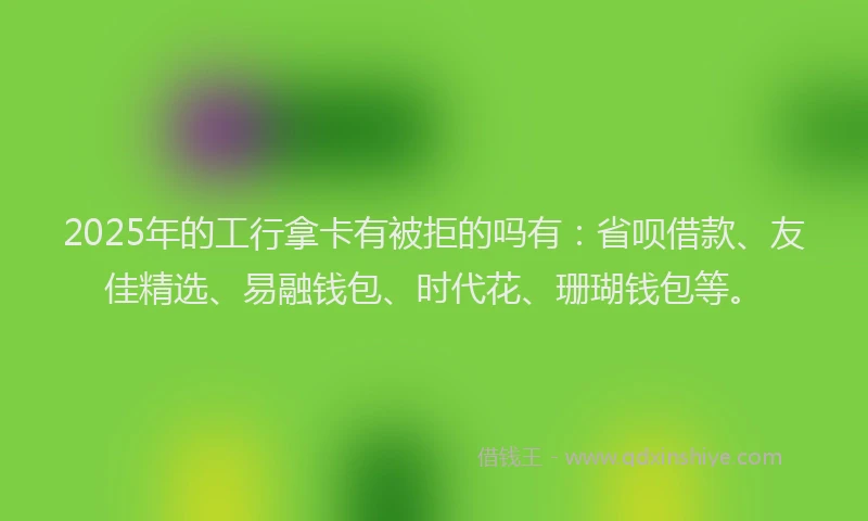 2025年的工行拿卡有被拒的吗有：省呗借款、友佳精选、易融钱包、时代花、珊瑚钱包等。