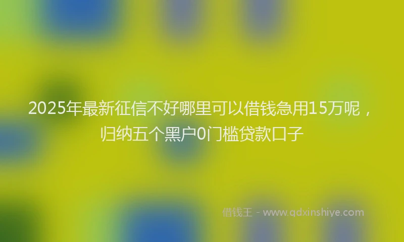 2025年最新征信不好哪里可以借钱急用15万呢，归纳五个黑户0门槛贷款口子