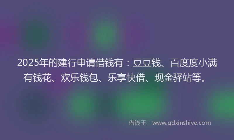 2025年的建行申请借钱有：豆豆钱、百度度小满有钱花、欢乐钱包、乐享快借、现金驿站等。