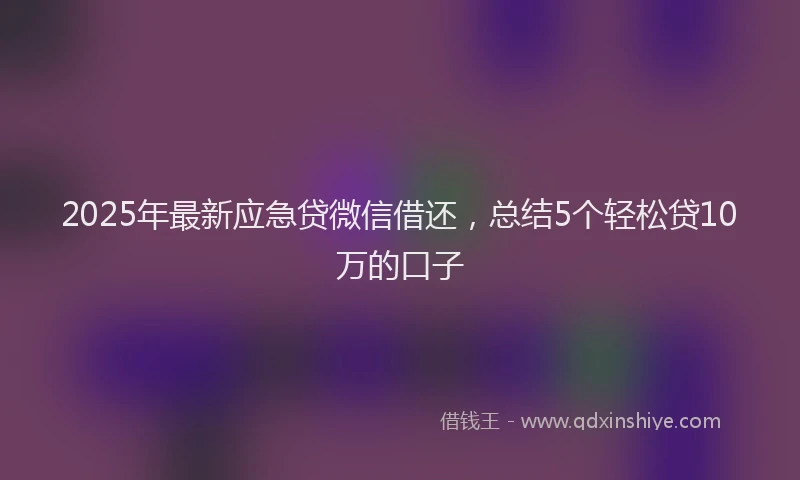 2025年最新应急贷微信借还，总结5个轻松贷10万的口子