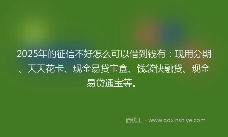2025年的征信不好怎么可以借到钱有：现用分期、天天花卡、现金易贷宝盒、钱袋快融贷、现金易贷通宝等。