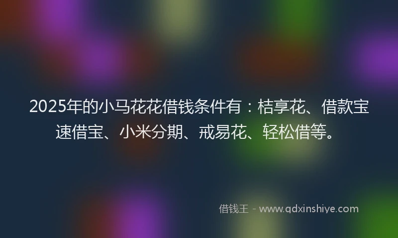 2025年的小马花花借钱条件有：桔享花、借款宝速借宝、小米分期、戒易花、轻松借等。