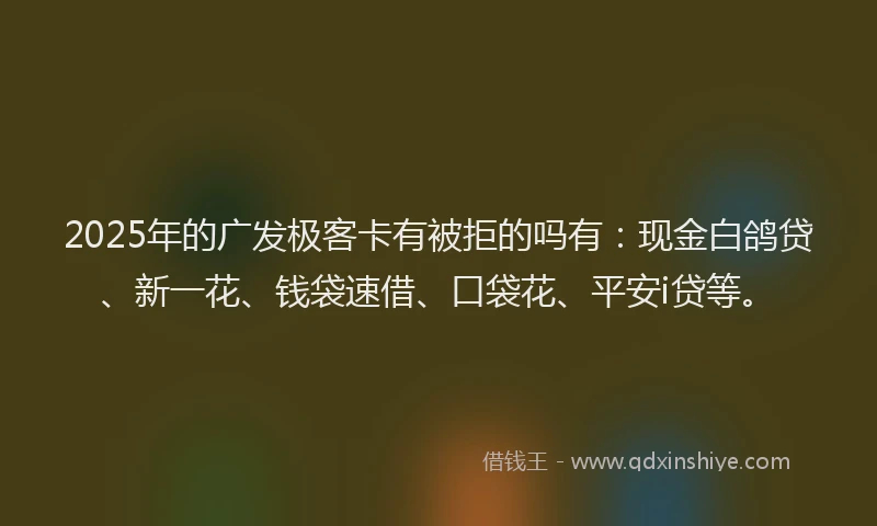 2025年的广发极客卡有被拒的吗有：现金白鸽贷、新一花、钱袋速借、口袋花、平安i贷等。