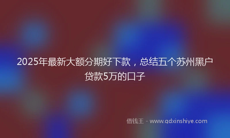 2025年最新大额分期好下款，总结五个苏州黑户贷款5万的口子