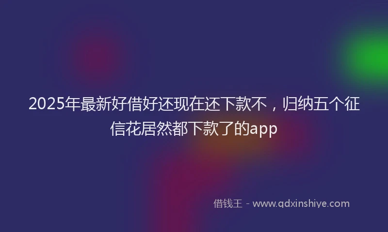 2025年最新好借好还现在还下款不，归纳五个征信花居然都下款了的app