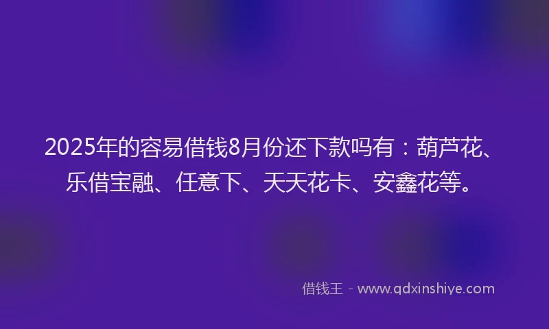 2025年的容易借钱8月份还下款吗有：葫芦花、乐借宝融、任意下、天天花卡、安鑫花等。