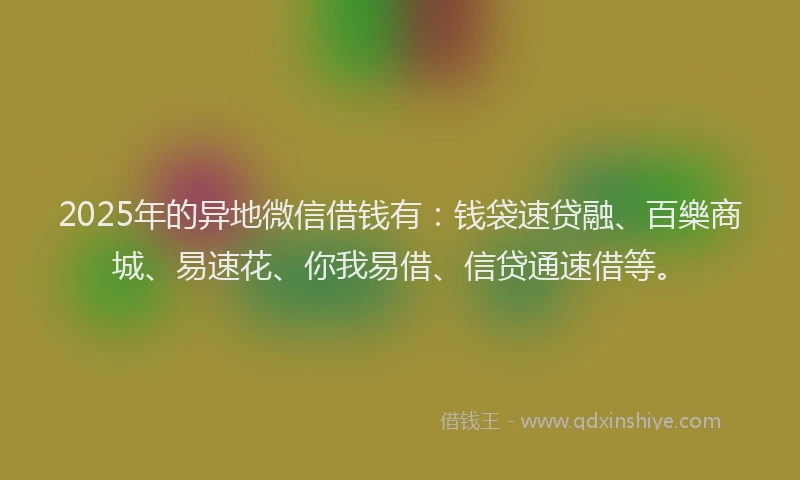2025年的异地微信借钱有：钱袋速贷融、百樂商城、易速花、你我易借、信贷通速借等。