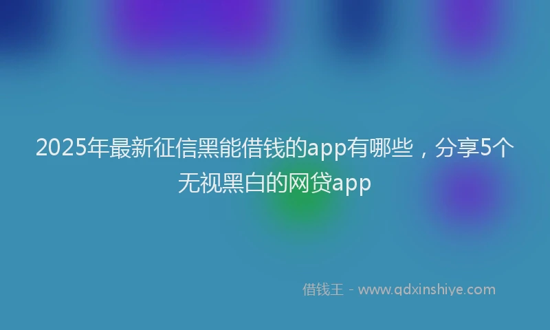 2025年最新征信黑能借钱的app有哪些，分享5个无视黑白的网贷app