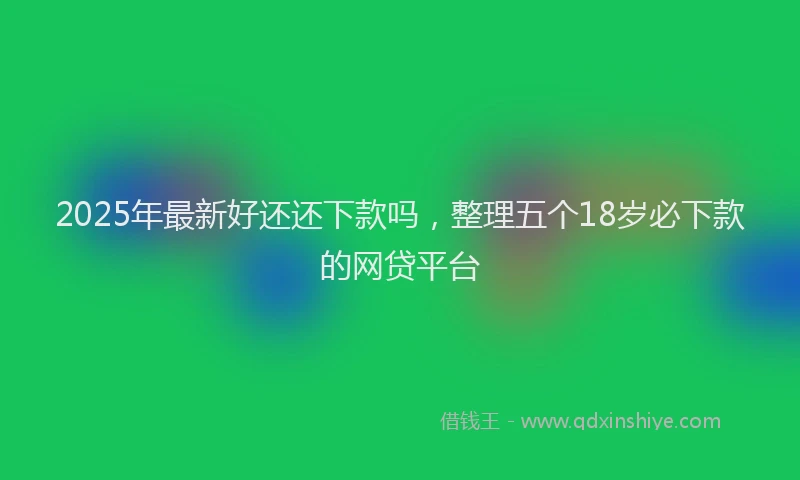2025年最新好还还下款吗，整理五个18岁必下款的网贷平台