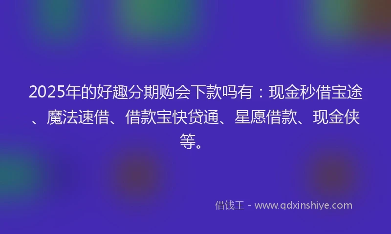 2025年的好趣分期购会下款吗有：现金秒借宝途、魔法速借、借款宝快贷通、星愿借款、现金侠等。