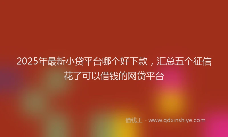 2025年最新小贷平台哪个好下款，汇总五个征信花了可以借钱的网贷平台
