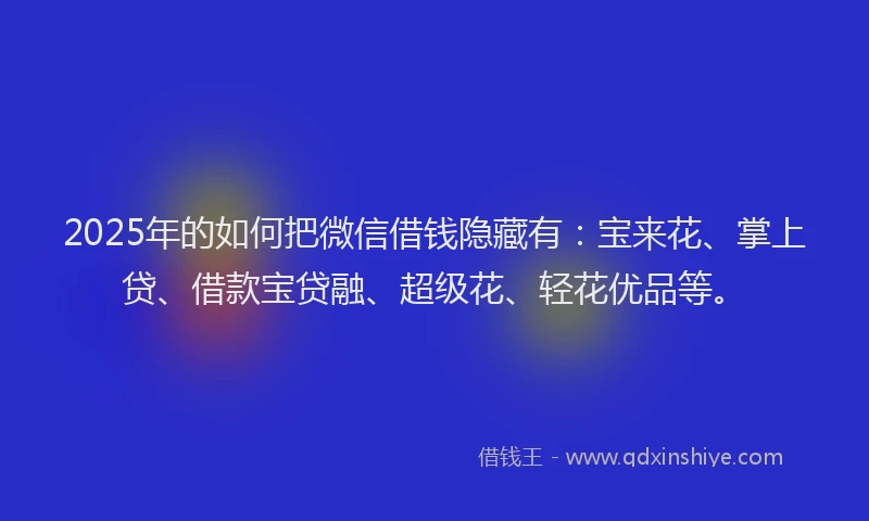 2025年的如何把微信借钱隐藏有：宝来花、掌上贷、借款宝贷融、超级花、轻花优品等。