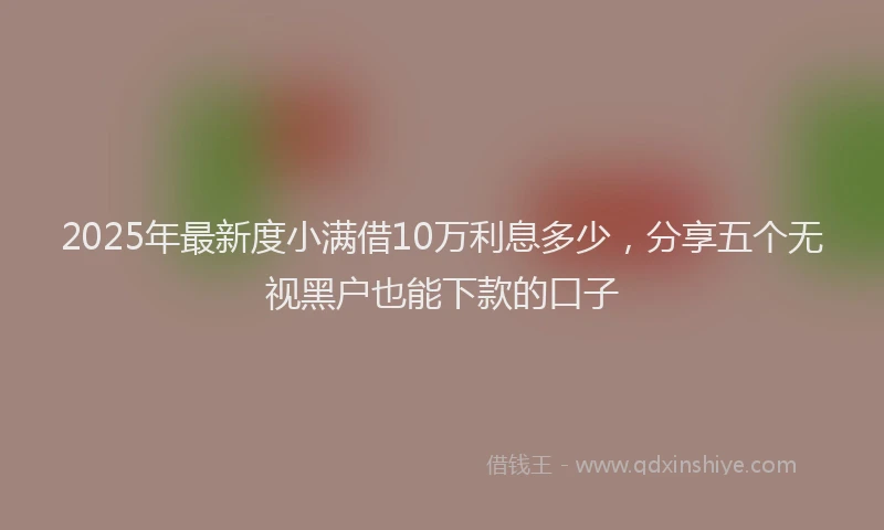 2025年最新度小满借10万利息多少，分享五个无视黑户也能下款的口子