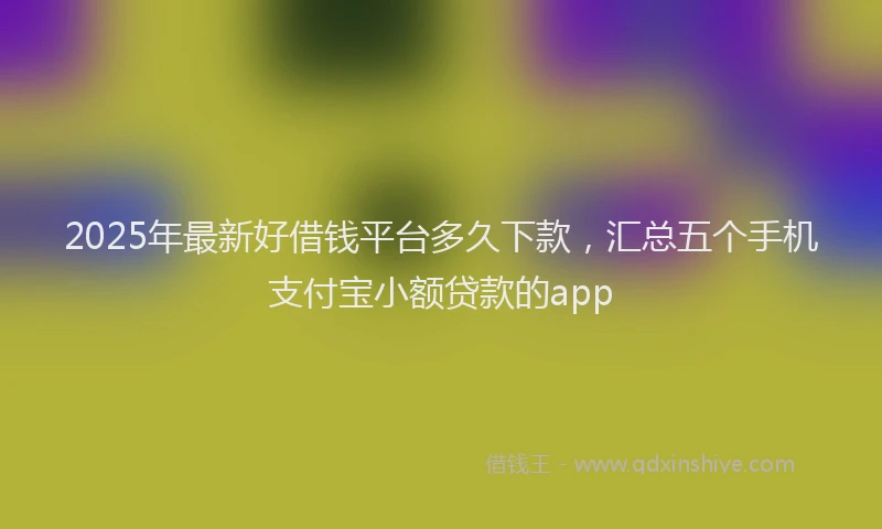 2025年最新好借钱平台多久下款，汇总五个手机支付宝小额贷款的app