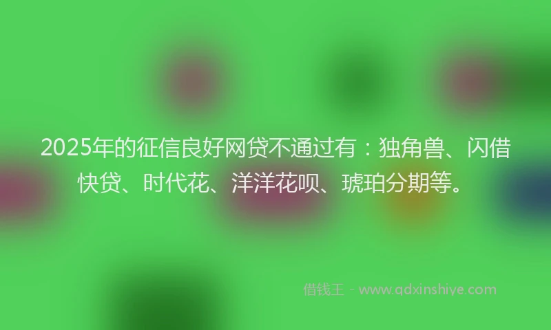 2025年的征信良好网贷不通过有：独角兽、闪借快贷、时代花、洋洋花呗、琥珀分期等。