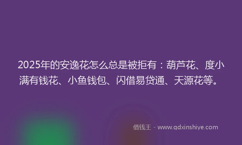 2025年的安逸花怎么总是被拒有：葫芦花、度小满有钱花、小鱼钱包、闪借易贷通、天源花等。