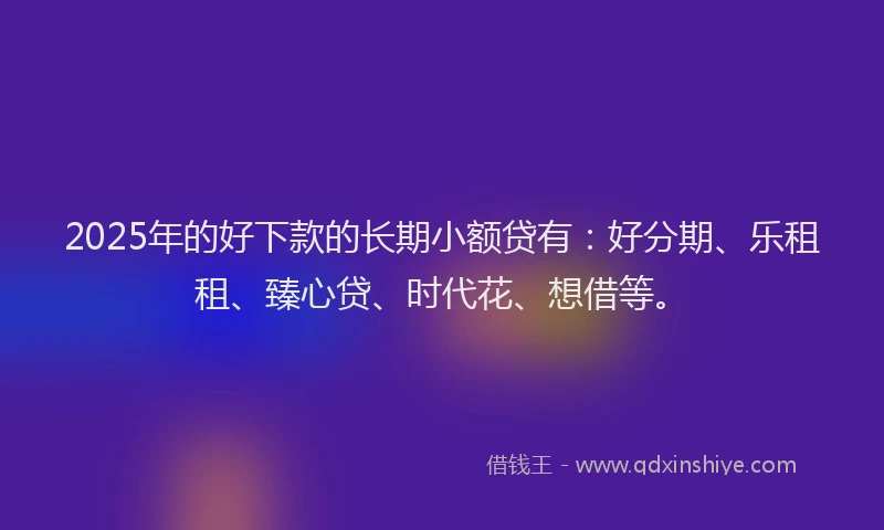 2025年的好下款的长期小额贷有：好分期、乐租租、臻心贷、时代花、想借等。
