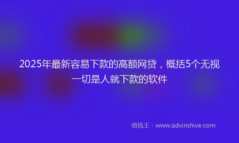 2025年最新容易下款的高额网贷，概括5个无视一切是人就下款的软件
