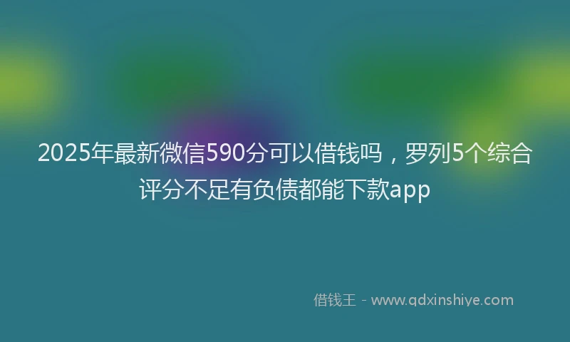 2025年最新微信590分可以借钱吗，罗列5个综合评分不足有负债都能下款app